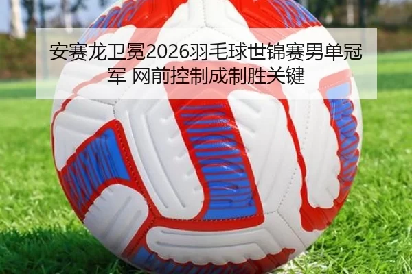 安赛龙卫冕2026羽毛球世锦赛男单冠军 网前控制成制胜关键