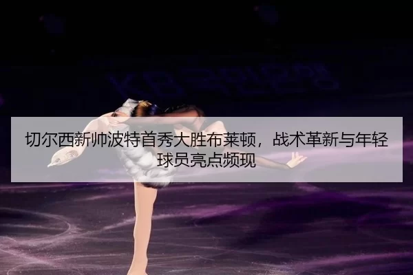 切尔西新帅波特首秀大胜布莱顿，战术革新与年轻球员亮点频现