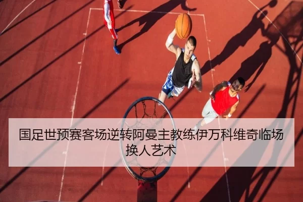 国足世预赛客场逆转阿曼主教练伊万科维奇临场换人艺术