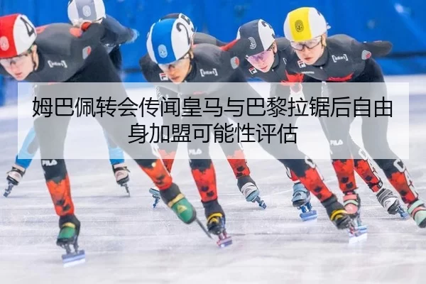 姆巴佩转会传闻皇马与巴黎拉锯后自由身加盟可能性评估